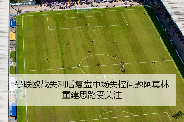 曼联欧战失利后复盘中场失控问题阿莫林重建思路受关注 - xingyi